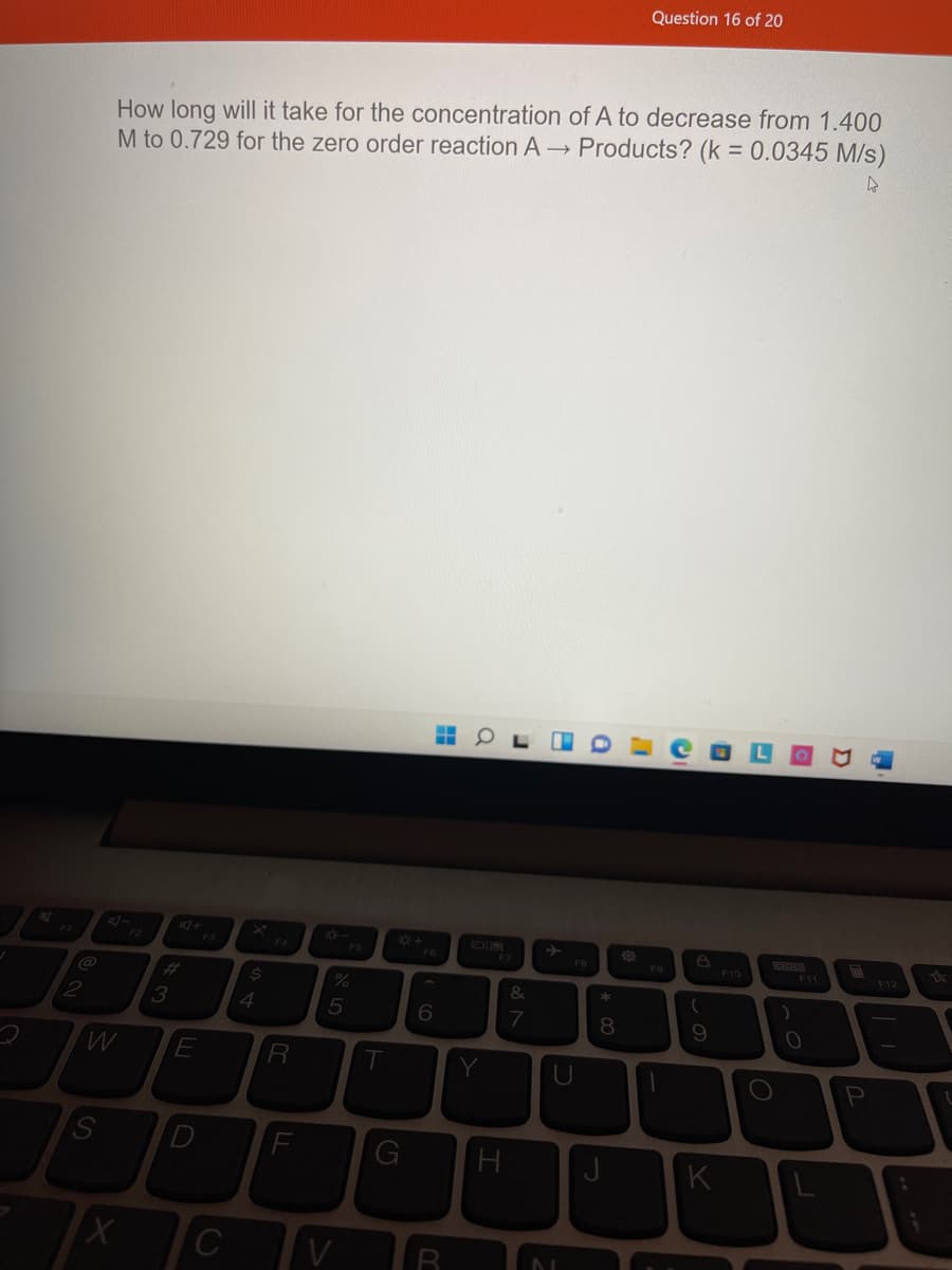 Question 16 of 20
How long will it take for the concentration of A to decrease from 1.400
M to 0.729 for the zero order reaction A - Products? (k = 0.0345 M/s)
F3
F4
F6
F12
F5
FB
F9
F10
%23
3
4
7
8.
9.
R
K
C
