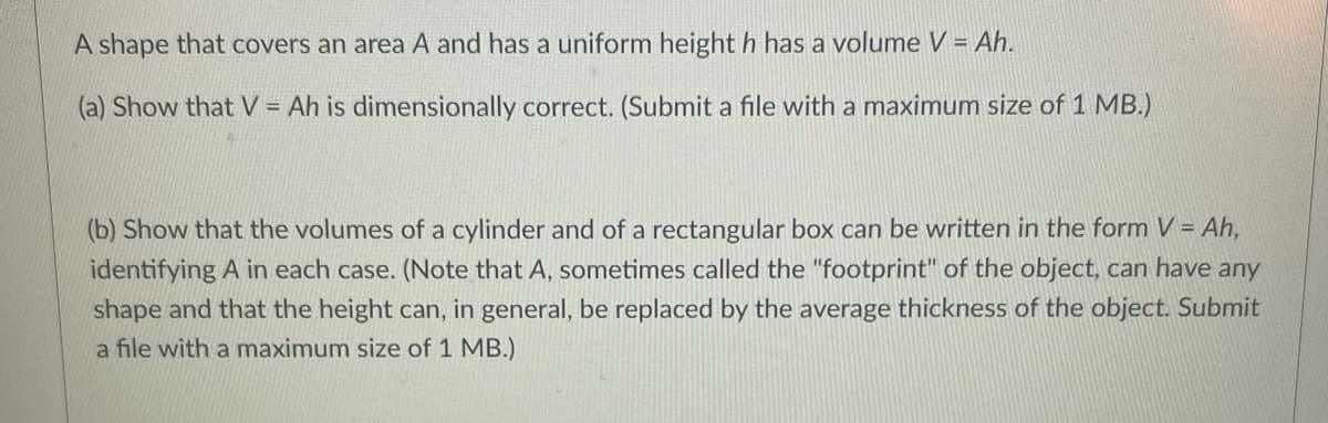 A shape that covers an area A and has a uniform height h has a volume V = Ah.
(a) Show that V = Ah is dimensionally correct. (Submit a file with a maximum size of 1 MB.)
(b) Show that the volumes of a cylinder and of a rectangular box can be written in the form V = Ah,
identifying A in each case. (Note that A, sometimes called the "footprint" of the object, can have any
shape and that the height can, in general, be replaced by the average thickness of the object. Submit
a file with a maximum size of 1 MB.)