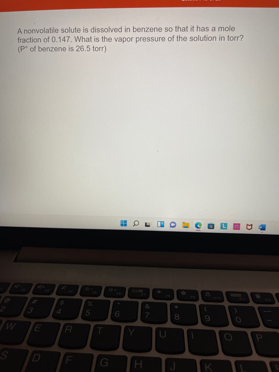 A nonvolatile solute is dissolved in benzene so that it has a mole
fraction of 0.147. What is the vapor pressure of the solution in torr?
(P° of benzene is 26.5 torr)
『ー
F2
F3
F4
F6
F7
FB
F9
F10
F11
F12
@
%23
4.
7
8.
S.
D
J
K
