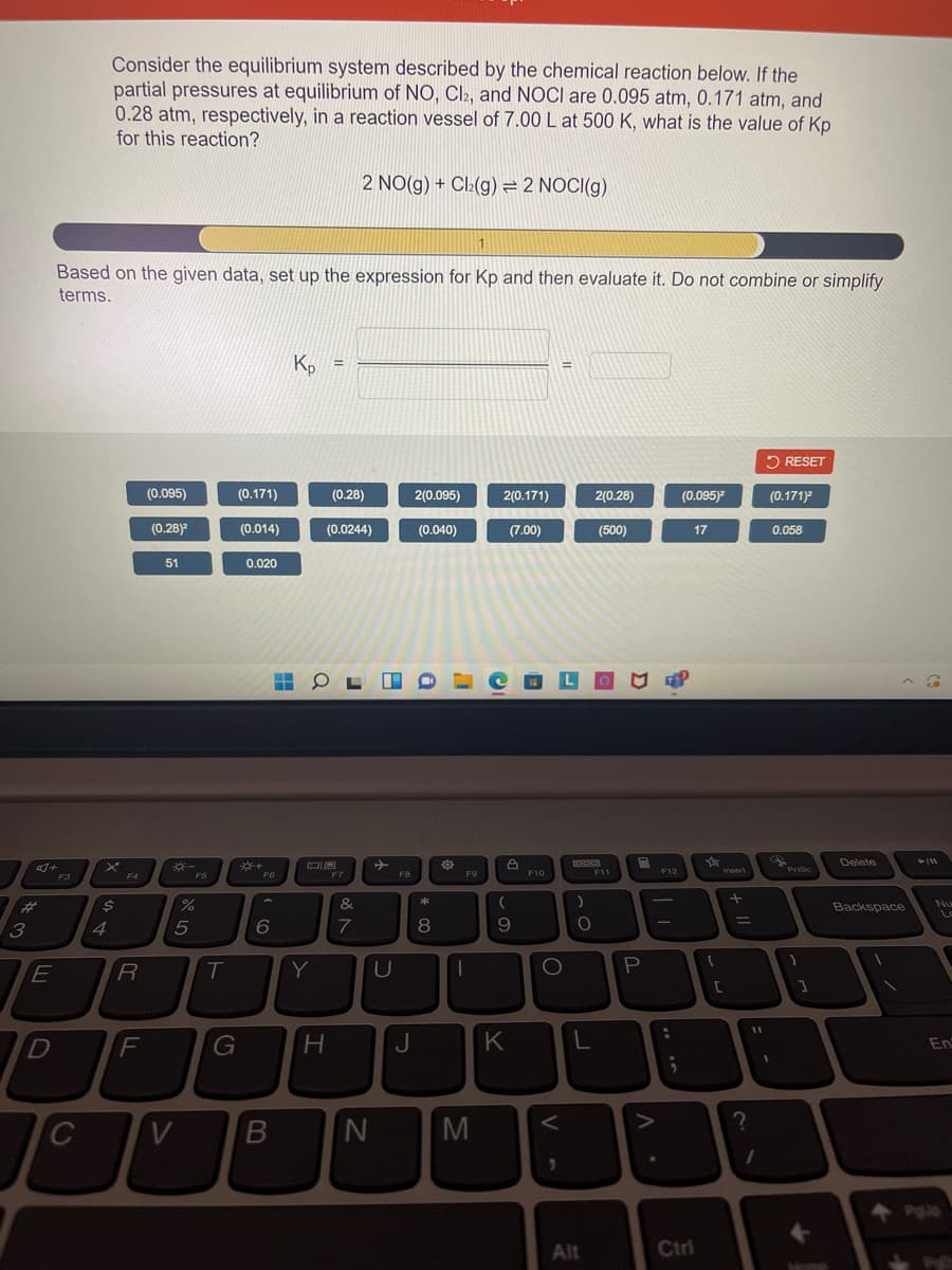 Consider the equilibrium system described by the chemical reaction below. If the
partial pressures at equilibrium of NO, Cl2, and NOCI are 0.095 atm, 0.171 atm, and
0.28 atm, respectively, in a reaction vessel of 7.00 L at 500 K, what is the value of Kp
for this reaction?
2 NO(g) + Cl(g) = 2 NOCI(g)
Based on the given data, set up the expression for Kp and then evaluate it. Do not combine or simplify
terms.
Kp
%3D
5 RESET
(0.095)
(0.171)
(0.28)
2(0.095)
2(0.171)
2(0.28)
(0.095)
(0.171)
(0.28)
(0.014)
(0.0244)
(0.040)
(7.00)
(500)
17
0.058
51
0.020
国
Delete
F6
F7
F8
F9
F10
F11
F12
Insert
F3
F4
F5
%23
&
Backspace
Nu
|
3.
5
7
8
R
Y
F
G
J
K
En
C
B
M
Alt
Ctrl
... .
44
