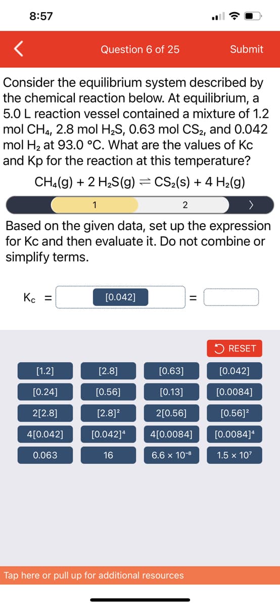 8:57
Question 6 of 25
Submit
Consider the equilibrium system described by
the chemical reaction below. At equilibrium, a
5.0 L reaction vessel contained a mixture of 1.2
mol CH4, 2.8 mol H2S, 0.63 mol CS2, and 0.042
mol H2 at 93.0 °C. What are the values of Kc
and Kp for the reaction at this temperature?
CH.(g) + 2 H;S(g) =CS2(s) + 4 H2(g)
1
2
Based on the given data, set up the expression
for Kc and then evaluate it. Do not combine or
simplify terms.
Kc =
[0.042]
5 RESET
[1.2]
[2.8]
[0.63]
[0.042]
[0.24]
[0.56]
[0.13]
[0.0084]
2[2.8]
[2.8]?
2[0.56]
[0.56]?
4[0.042]
[0.042]*
4[0.0084]
[0.0084]*
0.063
16
6.6 x 10-8
1.5 x 107
Tap here or pull up for additional resources
