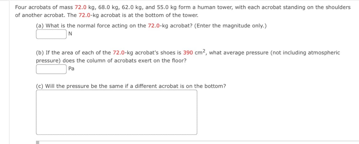 Four acrobats of mass 72.0 kg, 68.0 kg, 62.0 kg, and 55.0 kg form a human tower, with each acrobat standing on the shoulders
of another acrobat. The 72.0-kg acrobat is at the bottom of the tower.
(a) What is the normal force acting on the 72.0-kg acrobat? (Enter the magnitude only.)
N
(b) If the area of each of the 72.0-kg acrobat's shoes is 390 cm², what average pressure (not including atmospheric
pressure) does the column of acrobats exert on the floor?
Pa
(c) Will the pressure be the same if a different acrobat is on the bottom?