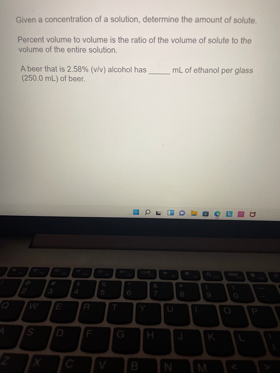 Given a concentration of a solution, determine the amount of solute.
Percent volume to volume is the ratio of the volume of solute to the
volume of the entire solution.
A beer that is 2.58% (v/v) alcohol has
(250.0 mL) of beer.
mL of ethanol per glass
F4
FS
F6
F7
F9
F10
F12
%23
%24
3
4
7
8.
G
H
K
C
V
B
M <
T
