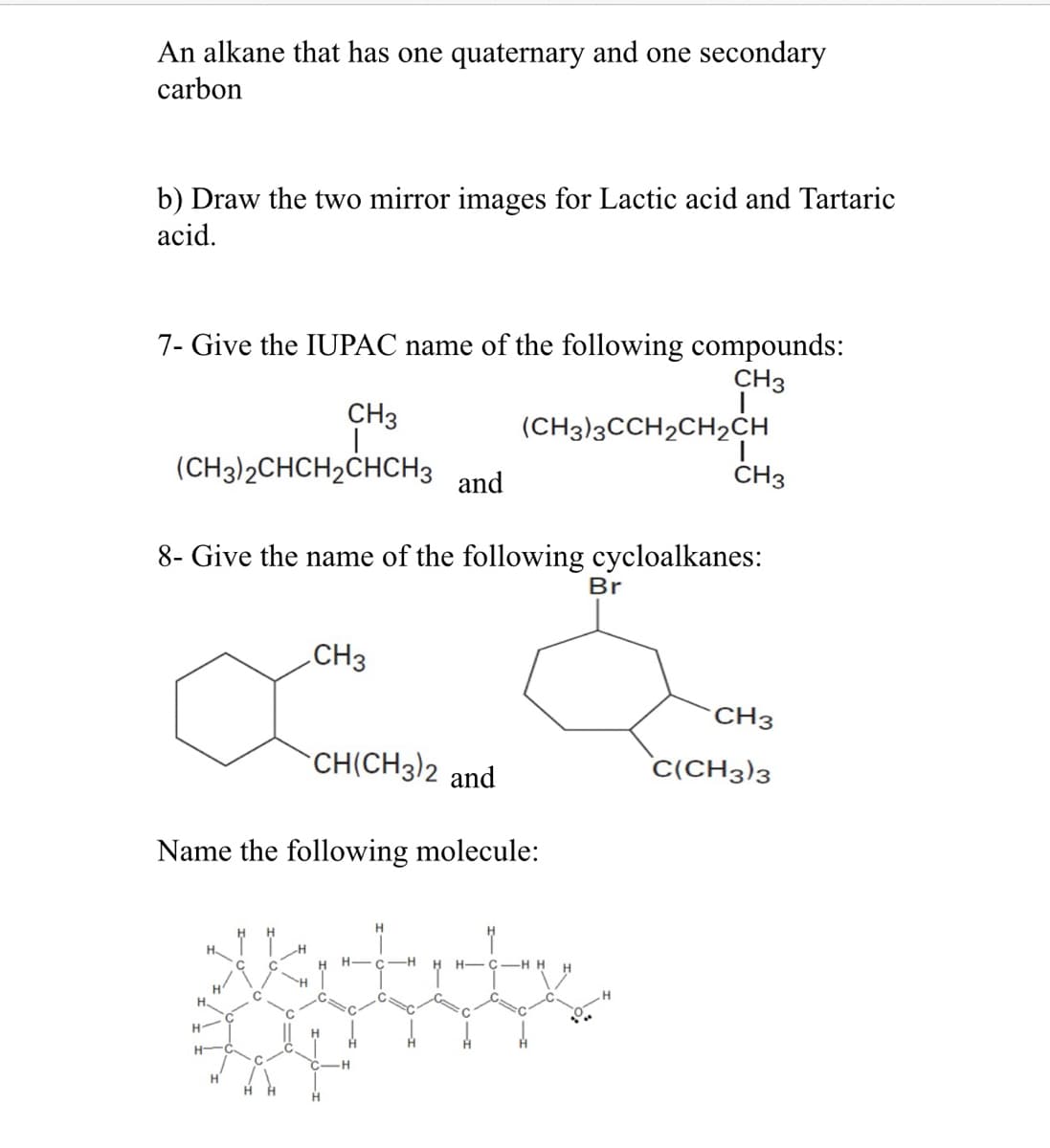 An alkane that has one quaternary and one secondary
carbon
b) Draw the two mirror images for Lactic acid and Tartaric
acid.
7- Give the IUPAC name of the following compounds:
CH3
CH3
(CH3)2CHCH₂CHCH3 and
8- Give the name of the following cycloalkanes:
CH3
H
CH(CH3)2 and
Name the following molecule:
(CH3)3CCH2CH₂CH
H-C -H
C
Br
CH3
CH3
C(CH3)3