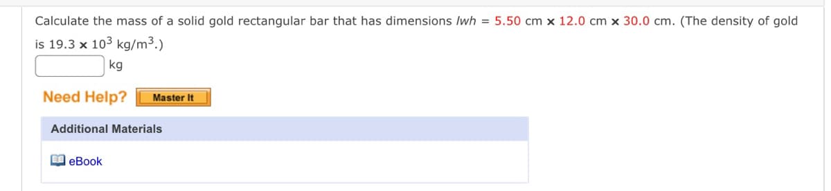 Calculate the mass of a solid gold rectangular bar that has dimensions /wh = 5.50 cm x 12.0 cm x 30.0 cm. (The density of gold
is 19.3 x 103 kg/m³.)
kg
Need Help?
Master It
Additional Materials
eBook