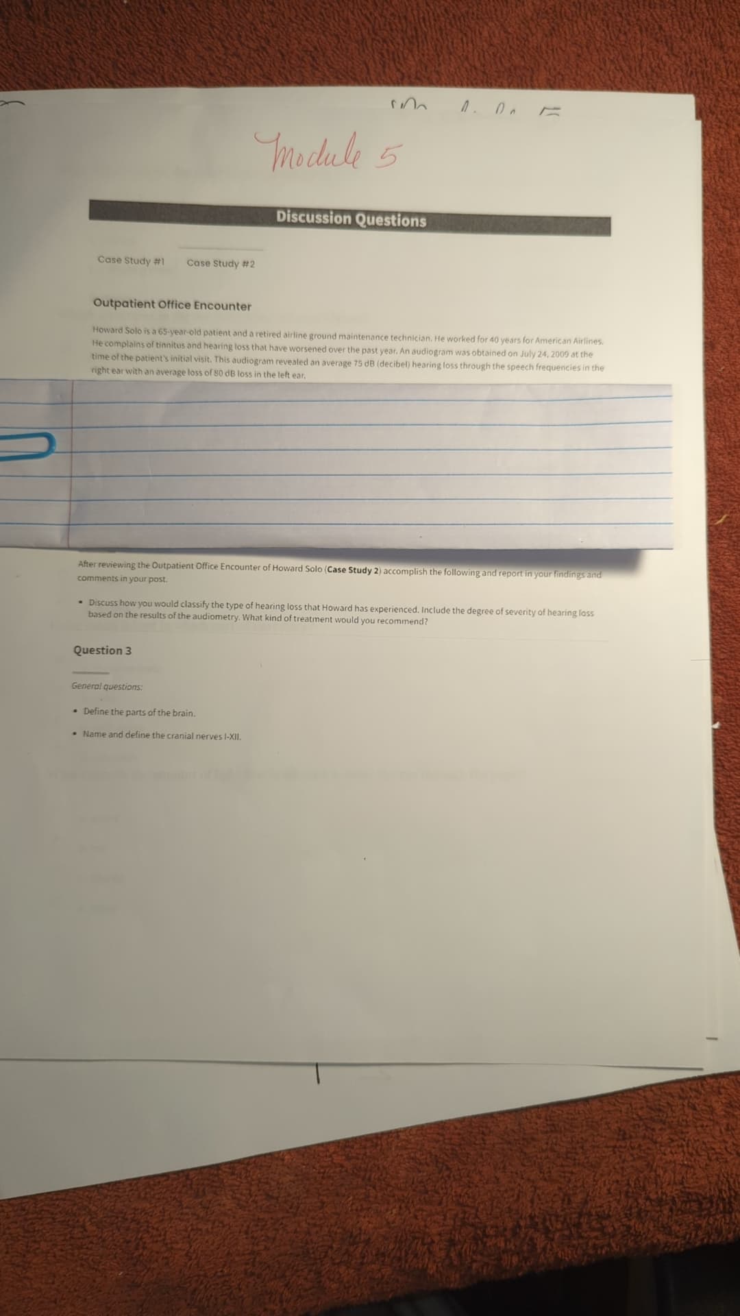 Case Study #1 Case Study #2
Module 5
Discussion Questions
1. Ол Е
Outpatient Office Encounter
Howard Solo is a 65-year-old patient and a retired airline ground maintenance technician. He worked for 40 years for American Airlines.
He complains of tinnitus and hearing loss that have worsened over the past year. An audiogram was obtained on July 24, 2009 at the
time of the patient's initial visit. This audiogram revealed an average 75 dB (decibel) hearing loss through the speech frequencies in the
right ear with an average loss of 80 dB loss in the left ear.
After reviewing the Outpatient Office Encounter of Howard Solo (Case Study 2) accomplish the following and report in your findings and
comments in your post.
• Discuss how you would classify the type of hearing loss that Howard has experienced. Include the degree of severity of hearing loss
based on the results of the audiometry. What kind of treatment would you recommend?
Question 3
General questions:
• Define the parts of the brain.
Name and define the cranial nerves I-XII.