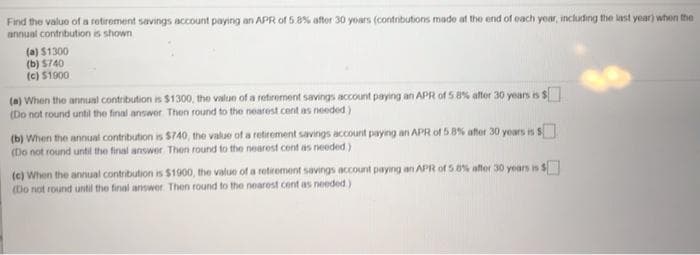 Find the valuo of a retiroment savings account paying an APR of 5.8% aftor 30 yoars (contributions made at the end of each year, including the last year) when the
annual contribution is shown
(a) $1300
(b) S740
(c) $1900
(a) When the annual contribution is $1300, the value of a retirement savings account paying an APR of 5 8% after 30 years is $
(Do not round until the final answer Then round to the nearest cent as needed)
(b) When the annual contribution is $740, the value of a retirement savings account paying an APR of 5 8% after 30 yoars is $
(Do not round until the final answer Then round to the nearest cent as needed)
(e) When the annual contribution is $1900, the value of a retroment savings account paying an APR of 5 8% after 30 years is $
(Do not round until the final answer. Then round to the nearest cent as noeded)
