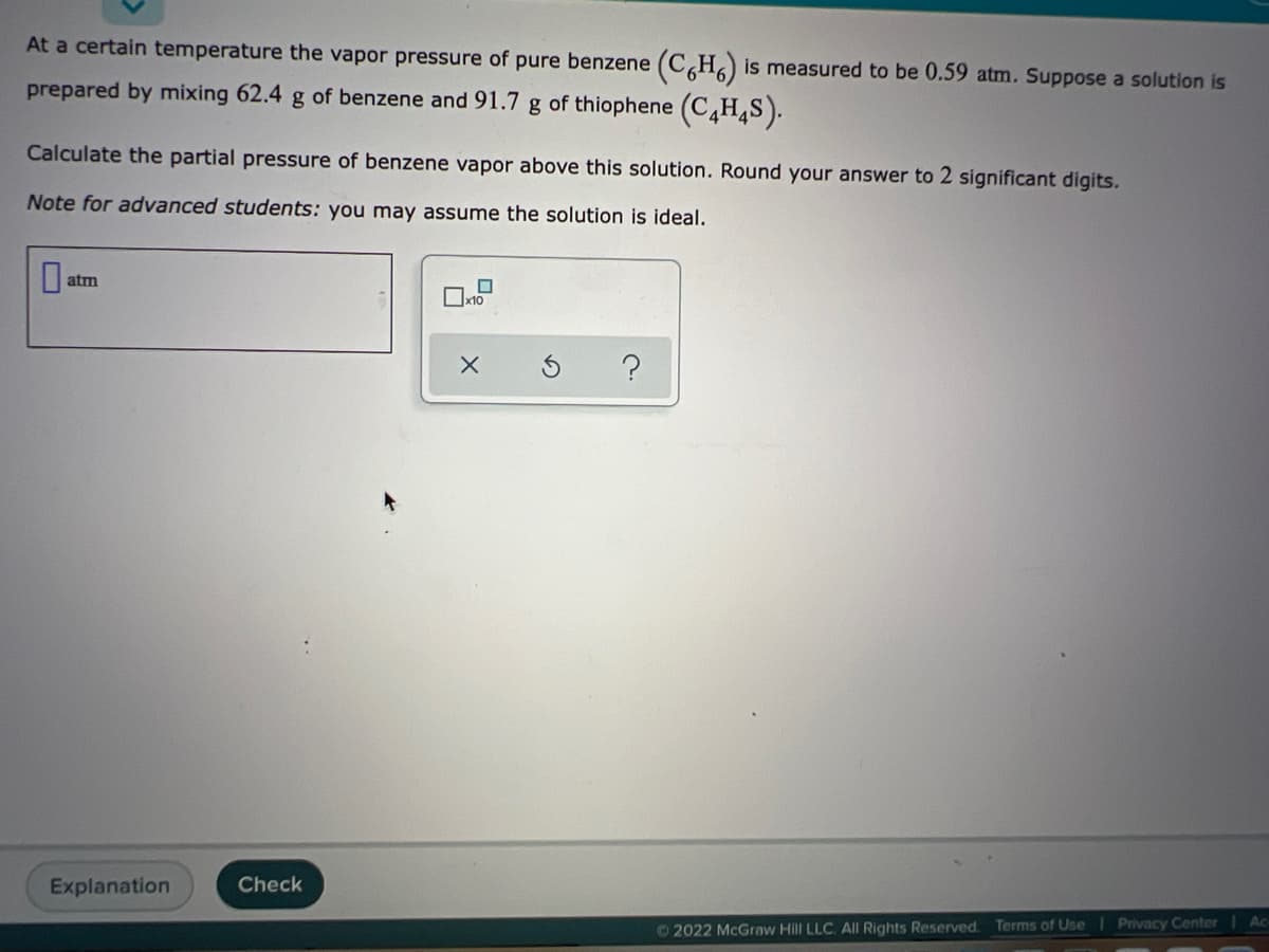 At a certain temperature the vapor pressure of pure benzene (C,H,) is measured to be 0.59 atm. Suppose a solution is
prepared by mixing 62.4 g of benzene and 91.7 g of thiophene (C¸H,S).
Calculate the partial pressure of benzene vapor above this solution. Round your answer to 2 significant digits.
Note for advanced students: you may assume the solution is ideal.
atm
Explanation
Check
Ac
© 2022 McGraw Hill LLC. All Rights Reserved. Terms of Use Privacy Center
