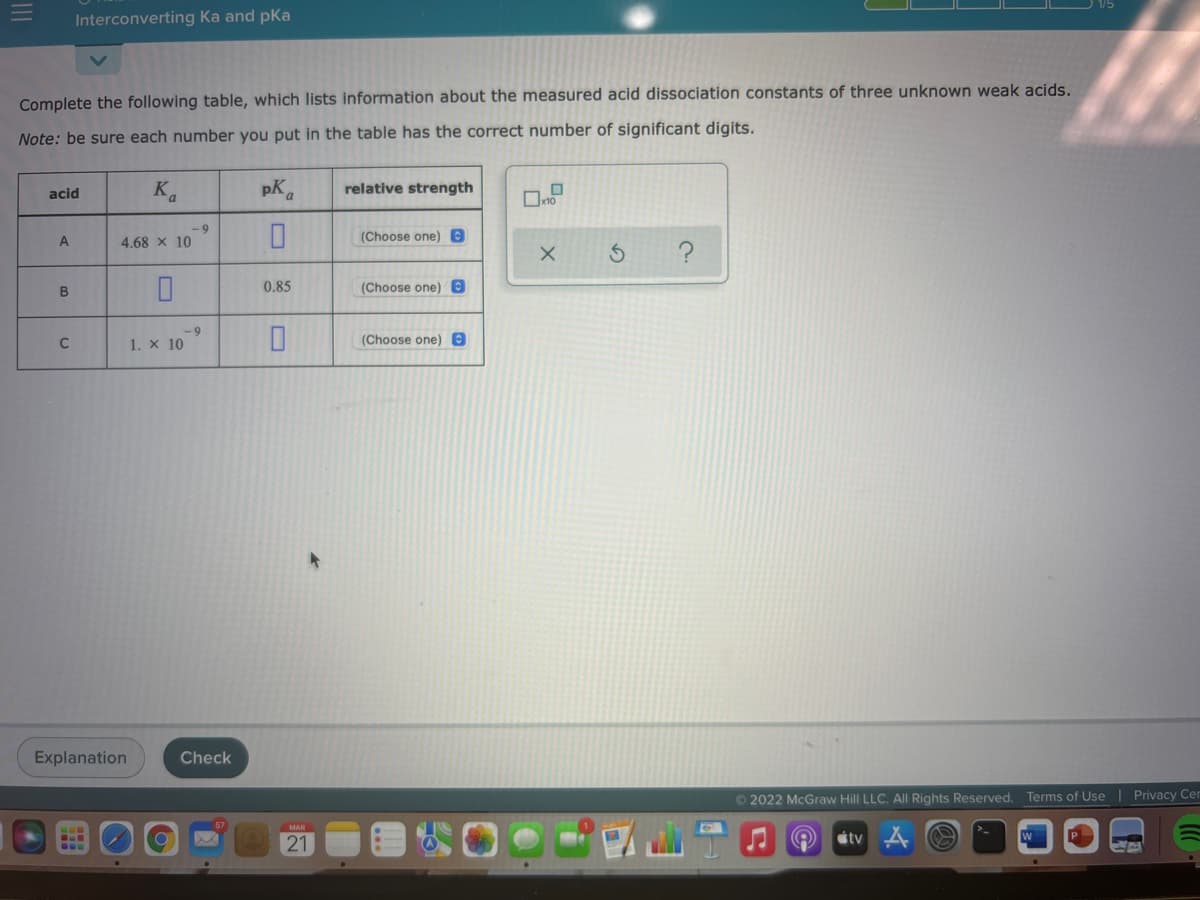Interconverting Ka and pKa
Complete the following table, which lists information about the measured acid dissociation constants of three unknown weak acids.
Note: be sure each number you put in the table has the correct number of significant digits.
acid
K
pK.
relative strength
- 9
4.68 x 10
(Choose one) e
A
?
B
0.85
(Choose one) e
- 9
1. x 10
(Choose one) 0
Explanation
Check
©2022 McGraw Hill LLC. AIl Rights Reserved. Terms of Use
Privacy Cen
MAR
21
stv

