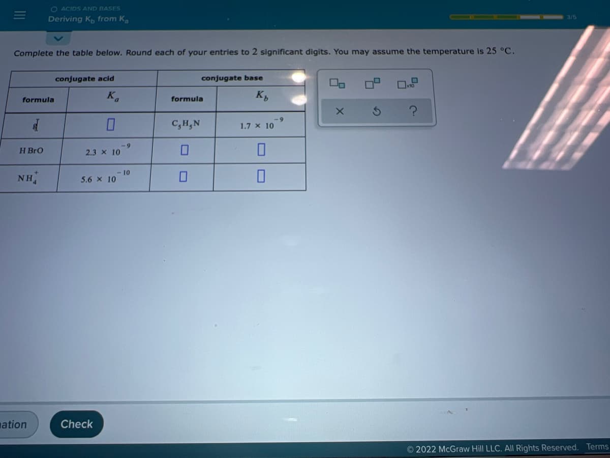 O ACIDS AND BASES
3/5
Deriving K, from K
Complete the table below. Round each of your entries to 2 significant digits. You may assume the temperature is 25 °C.
conjugate acid
conjugate base
K
formula
formula
C,H,N
1.7 x 10
H BrO
2.3 x 10
NH
- 10
5.6 x 10
nation
Check
© 2022 McGraw Hill LLC. All Rights Reserved. Terms
