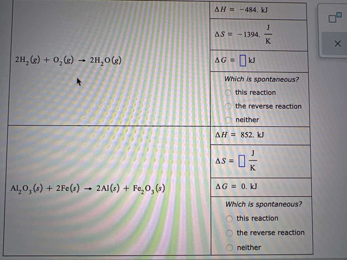 AH =
-484. kJ
J
AS = -1394.
K
2H, (g) + 0,(g) → 2H,0(g)
AG = kJ
Which is spontaneous?
this reaction
the reverse reaction
neither
AH = 852. kJ
AS = ||
K
Al, 0, (s) + 2Fe(s) → 2AI(s) + Fe,0, (s)
AG = 0. kJ
Which is spontaneous?
this reaction
the reverse reaction
neither
