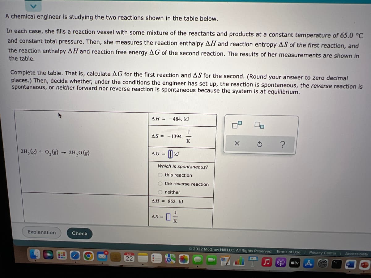 A chemical engineer is studying the two reactions shown in the table below.
In each case, she fills a reaction vessel with some mixture of the reactants and products at a constant temperature of 65.0 °C
and constant total pressure. Then, she measures the reaction enthalpy AH and reaction entropy AS of the first reaction, and
the reaction enthalpy AH and reaction free energy AG of the second reaction. The results of her measurements are shown in
the table.
Complete the table. That is, calculate AG for the first reaction and AS for the second. (Round your answer to zero decimal
places.) Then, decide whether, under the conditions the engineer has set up, the reaction is spontaneous, the reverse reaction is
spontaneous, or neither forward nor reverse reaction is spontaneous because the system is at equilibrium.
AH = -484. kJ
J
AS = -1394.
K
2H, (2) + 0,(g) → 2H,0 (g)
AG =
kJ
Which is spontaneous?
this reaction
O the reverse reaction
O neither
AH = 852. kJ
J
AS =
Explanation
Check
72022 McGraw Hill LLC. All Rights Reserved.
Terms of Use I Privacy Center
Accessibility
APH
22
ity
