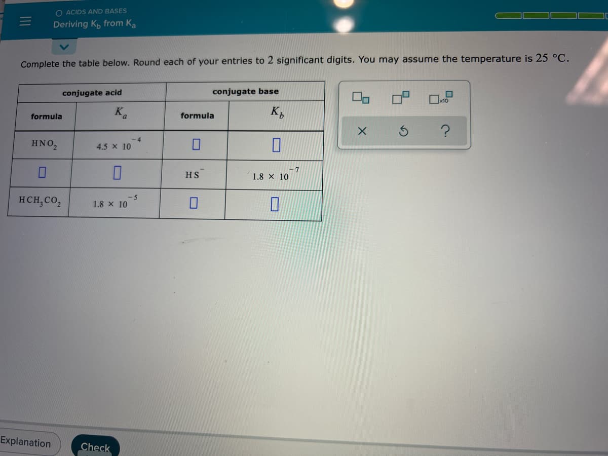 O ACIDS AND BASES
Deriving K, from K,
Complete the table below. Round each of your entries to 2 significant digits. You may assume the temperature is 25 °C.
conjugate acid
conjugate base
formula
formula
-4
HNO,
4.5 x 10
HS
1.8 x 10
HCH,CO,
-5
1.8 x 10
Explanation
Check
