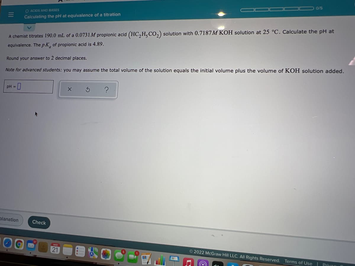 0/5
O ACIDS AND BASES
Calculating the pH at equivalence of a titration
A chemist titrates 190.0 mL of a 0.0731M propionic acid (HC,H,CO,) solution with 0.7187M KOH solution at 25 °C. Calculate the pH at
equivalence. ThepK, of propionic acid is 4.89.
Round your answer to 2 decimal places.
Note for advanced students: you may assume the total volume of the solution equals the initial volume plus the volume of KOH solution added.
pH = 0
planation
Check
21
© 2022 McGraw Hill LLC. All Rights Reserved. Terms of Use| Privng
