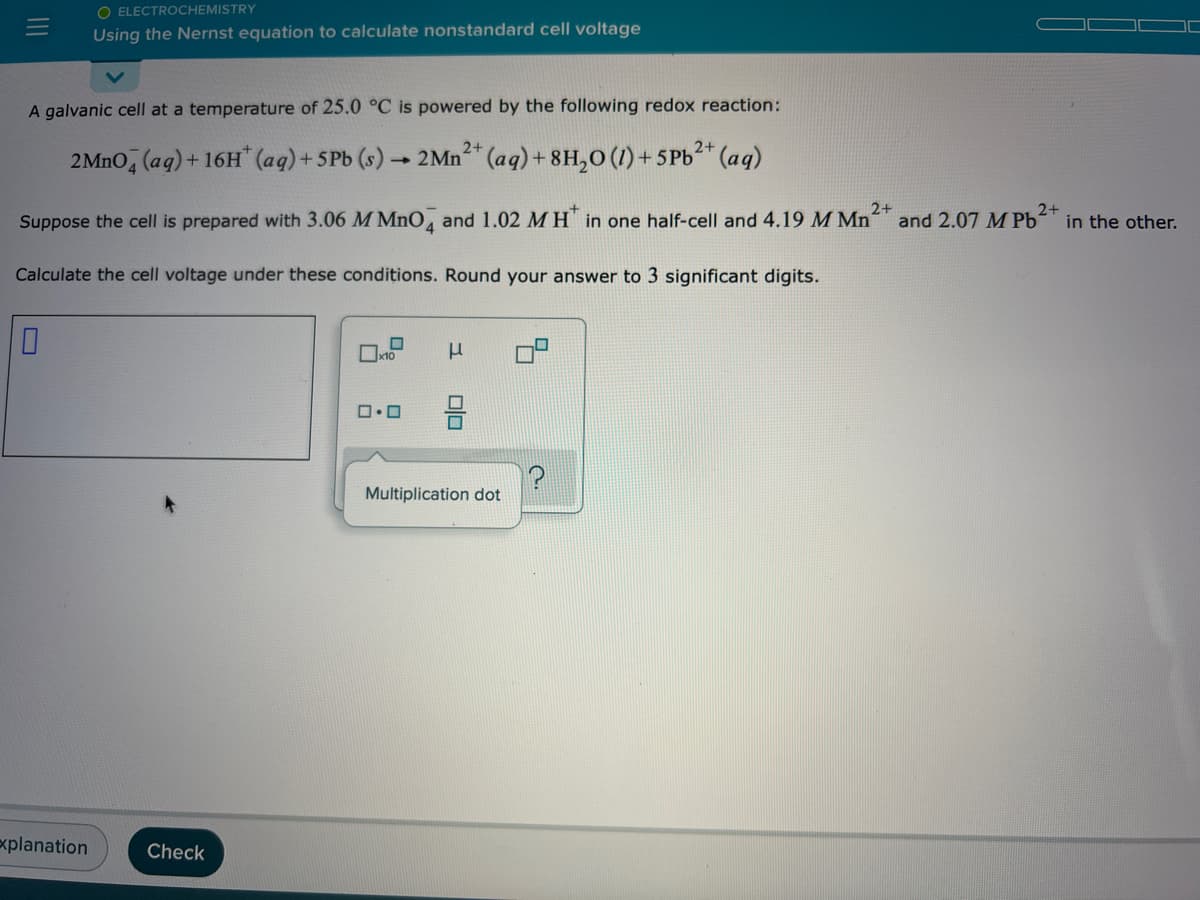 O ELECTROCHEMISTRY
Using the Nernst equation to calculate nonstandard cell voltage
A galvanic cell at a temperature of 25.0 °C is powered by the following redox reaction:
2+
2MNO, (aq)+ 16H" (aq)+ 5Pb (s) 2Mn²" (aq)+ 8H,o (1) + 5Pb* (aq)
Suppose the cell is prepared with 3.06 M MnO, and 1.02 M H in one half-cell and 4.19 M Mn and 2.07 M Pb
2+
in the other.
Calculate the cell voltage under these conditions. Round your answer to 3 significant digits.
Multiplication dot
explanation
Check
