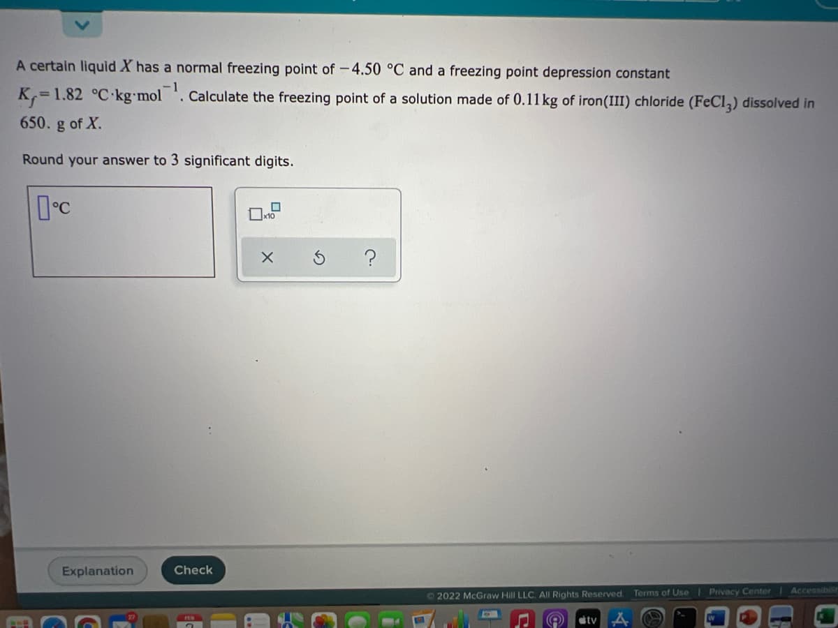 A certain liquid X has a normal freezing point of -4.50 °C and a freezing point depression constant
K,=1.82 °C-kg•mol
1
. Calculate the freezing point of a solution made of 0.11 kg of iron(III) chloride (FeCl,) dissolved in
650. g of X.
Round your answer to 3 significant digits.
Explanation
Check
72022 McGraw Hill LLC. All Rights Reserved.
Terms of Use
Privacy Center Accessibilt
FEB
tv
