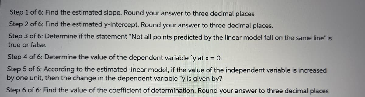 Step 1 of 6: Find the estimated slope. Round your answer to three decimal places
Step 2 of 6: Find the estimated y-intercept. Round your answer to three decimal places.
Step 3 of 6: Determine if the statement "Not all points predicted by the linear model fall on the same line" is
true or false.
Step 4 of 6: Determine the value of the dependent variable ^y at x = 0.
Step 5 of 6: ACcording to the estimated linear model, if the value of the independent variable is increased
by one unit, then the change in the dependent variable y is given by?
Step 6 of 6: Find the value of the coefficient of determination. Round your answer to three decimal places
