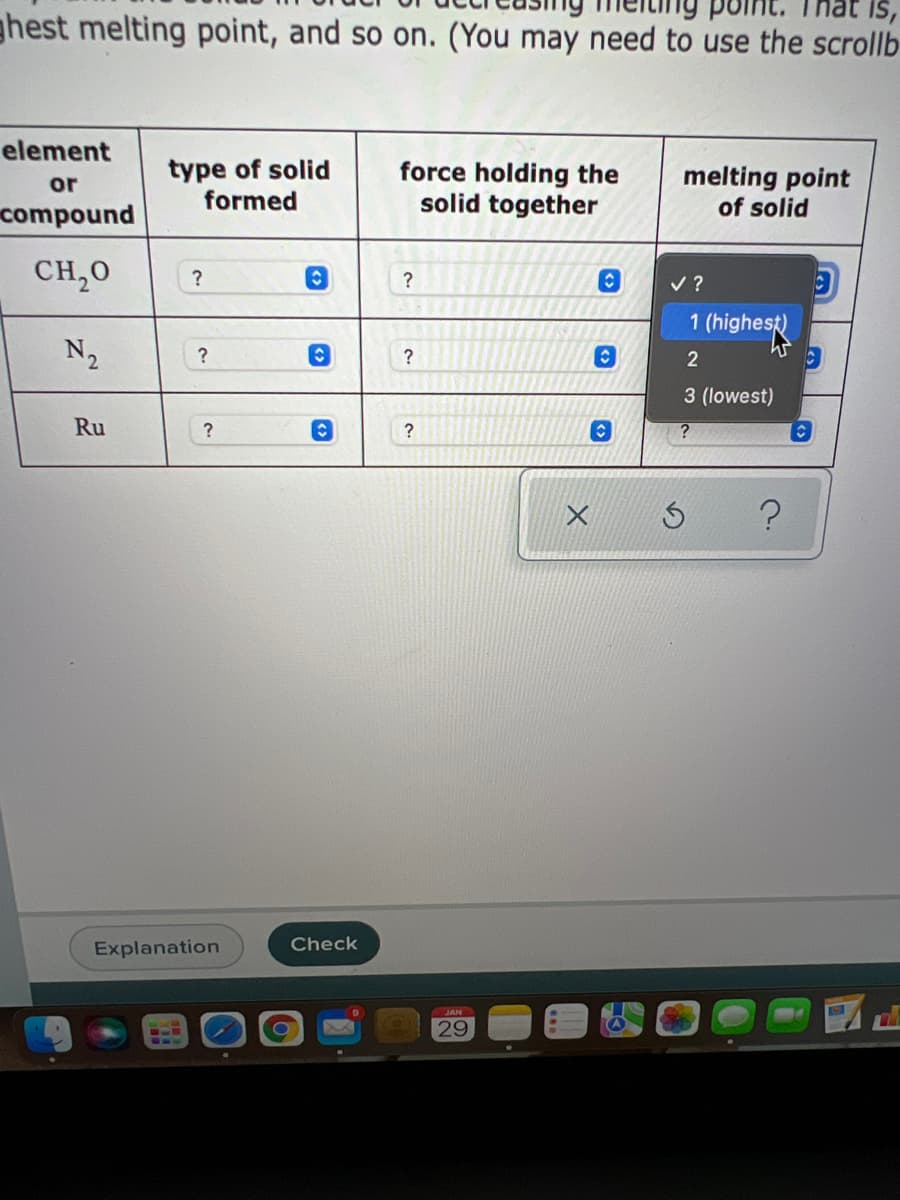 ghest melting point, and so on. (You may need to use the scrollb
IS,
element
type of solid
formed
force holding the
solid together
melting point
of solid
or
compound
CH,0
?
v ?
1 (highest)
N2
?
?
2
3 (lowest)
Ru
Explanation
Check
29
