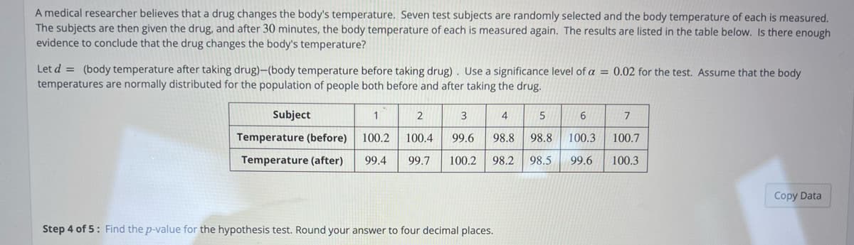 A medical researcher believes that a drug changes the body's temperature. Seven test subjects are randomly selected and the body temperature of each is measured.
The subjects are then given the drug, and after 30 minutes, the body temperature of each is measured again. The results are listed in the table below. Is there enough
evidence to conclude that the drug changes the body's temperature?
Let d = (body temperature after taking drug)-(body temperature before taking drug) . Use a significance level of a = 0.02 for the test. Assume that the body
temperatures are normally distributed for the population of people both before and after taking the drug.
Subject
1
2
3
4
5
Temperature (before)
100.2
100.4
99.6
98.8
98.8
100.3
100.7
Temperature (after)
99.4
99.7
100.2
98.2
98.5
99.6
100.3
Copy Data
Step 4 of 5: Find the p-value for the hypothesis test. Round your answer to four decimal places.
