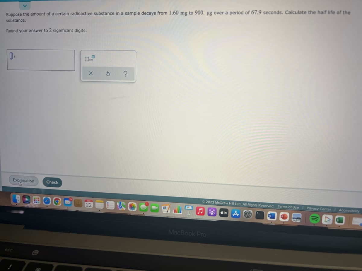 Suppose the amount of a certain radioactive substance in a sample decays from 1.60 mg to 900. µg over a period of 67.9 seconds. Calculate the half life of the
substance.
Round your answer to 2 significant digits.
Explanation
Check
2022 McGraw Hill LLC. All Rights Reserved. Terms of Use | Privacy Center Accessibility
22
étv
MacBook Pro
esc
