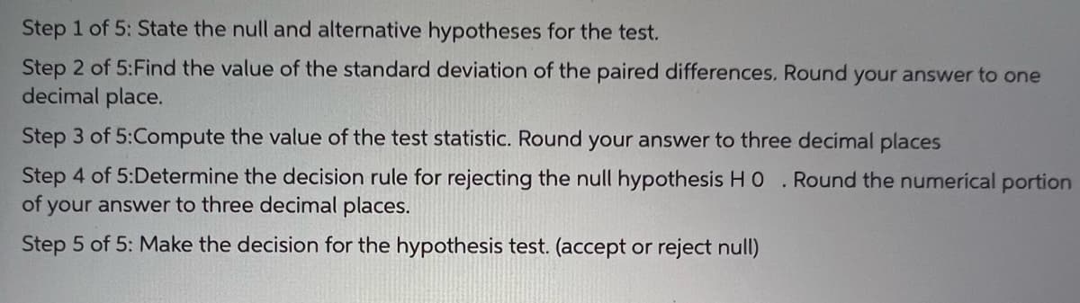 Step 1 of 5: State the null and alternative hypotheses for the test.
Step 2 of 5:Find the value of the standard deviation of the paired differences. Round your answer to one
decimal place.
Step 3 of 5:Compute the value of the test statistic. Round your answer to three decimal places
Step 4 of 5:Determine the decision rule for rejecting the null hypothesis HO . Round the numerical portion
of your answer to three decimal places.
Step 5 of 5: Make the decision for the hypothesis test. (accept or reject null)
