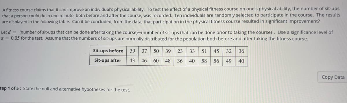 A fitness course claims that it can improve an individual's physical ability. To test the effect of a physical fitness course on one's physical ability, the number of sit-ups
that a person could do in one minute, both before and after the course, was recorded. Ten individuals are randomly selected to participate in the course. The results
are displayed in the following table. Can it be concluded, from the data, that participation in the physical fitness course resulted in significant improvement?
Let d = (number of sit-ups that can be done after taking the course)–(number of sit-ups that can be done prior to taking the course). Use a significance level of
a = 0.05 for the test. Assume that the numbers of sit-ups are normally distributed for the population both before and after taking the fitness course.
Sit-ups before
39
37
50
39
23
33
51
45
32
36
Sit-ups after
43
46
60
48
36
40
58
56
49
40
Copy Data
tep 1 of 5: State the null and alternative hypotheses for the test.
