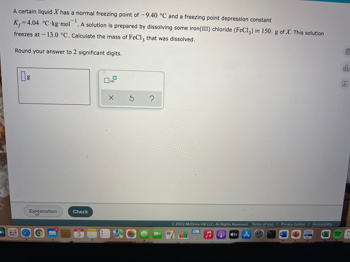 A certain liquid X has a normal freezing point of – 9.40 °C and a freezing point depression constant
K,=4.04 °C kg•mol
1
. A solution is prepared by dissolving some iron(III) chloride (FeCl,) in 150. g of X. This solution
freezes at - 13.0 °C. Calculate the mass of FeCl, that was dissolved.
Round your answer to 2 significant digits.
do
Ar
Check
Explanation
Terms of Use Privacy Center | Accessibility
©2022 McGraw Hill LLC. All Rights Reserved.
FEB
tv
3.
