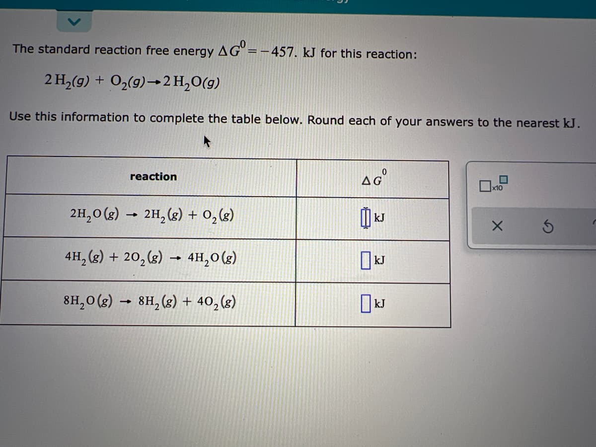 The standard reaction free energy AG°=-–457. kJ for this reaction:
2 H,(g) + O2(g)→2 H,O(g)
Use this information to complete the table below. Round each of your answers to the nearest kJ.
AG
reaction
x10
2H,0 (g) -
2H, (g) + 0,(g)
kJ
4H, (g) + 20, (g) → 4H,0(g)
kJ
8H,0 (g) → 8H, (8) + 40, (g)
kJ
