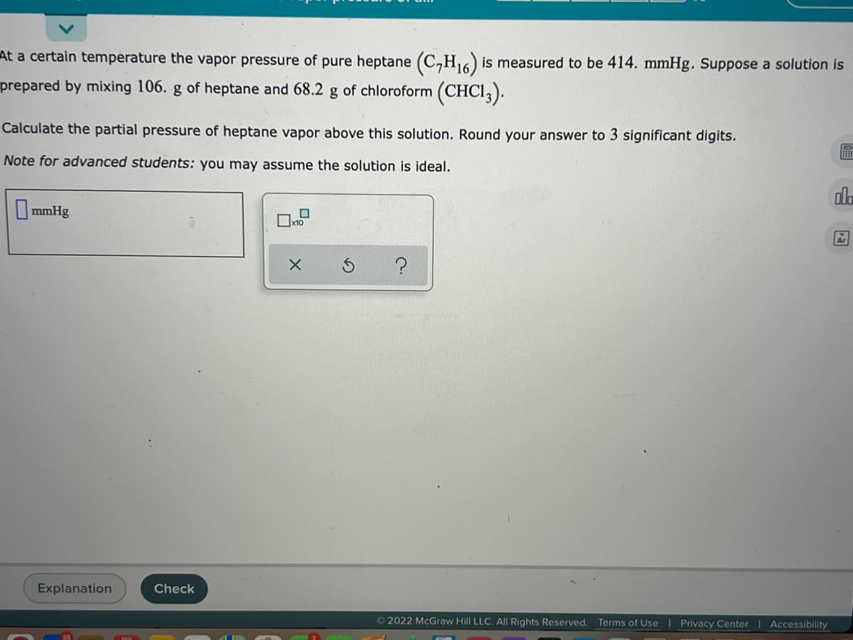 At a certain temperature the vapor pressure of pure heptane (C,H16) is measured to be 414. mmHg. Suppose a solution is
prepared by mixing 106. g of heptane and 68.2 g of chloroform (CHCI,).
Calculate the partial pressure of heptane vapor above this solution. Round your answer to 3 significant digits.
Note for advanced students: you may assume the solution is ideal.
alo
mmHg
A
Explanation
Check
© 2022 McGraw Hill LLC. All Rights Reserved.
Terms of Use I Privacy Center | Accessibility
