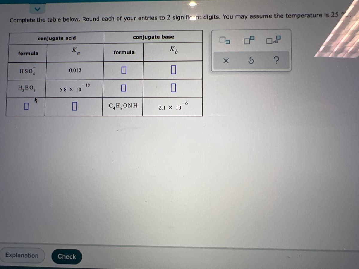 Complete the table below. Round each of your entrles to 2 signific nt digits. You may assume the temperature is 25
conjugate acid
conjugate base
K,
formula
formula
HSO
0.012
10
H,BO,
5.8 x 10
C,H,ONH
2.1 X 10
Explanation
Check
