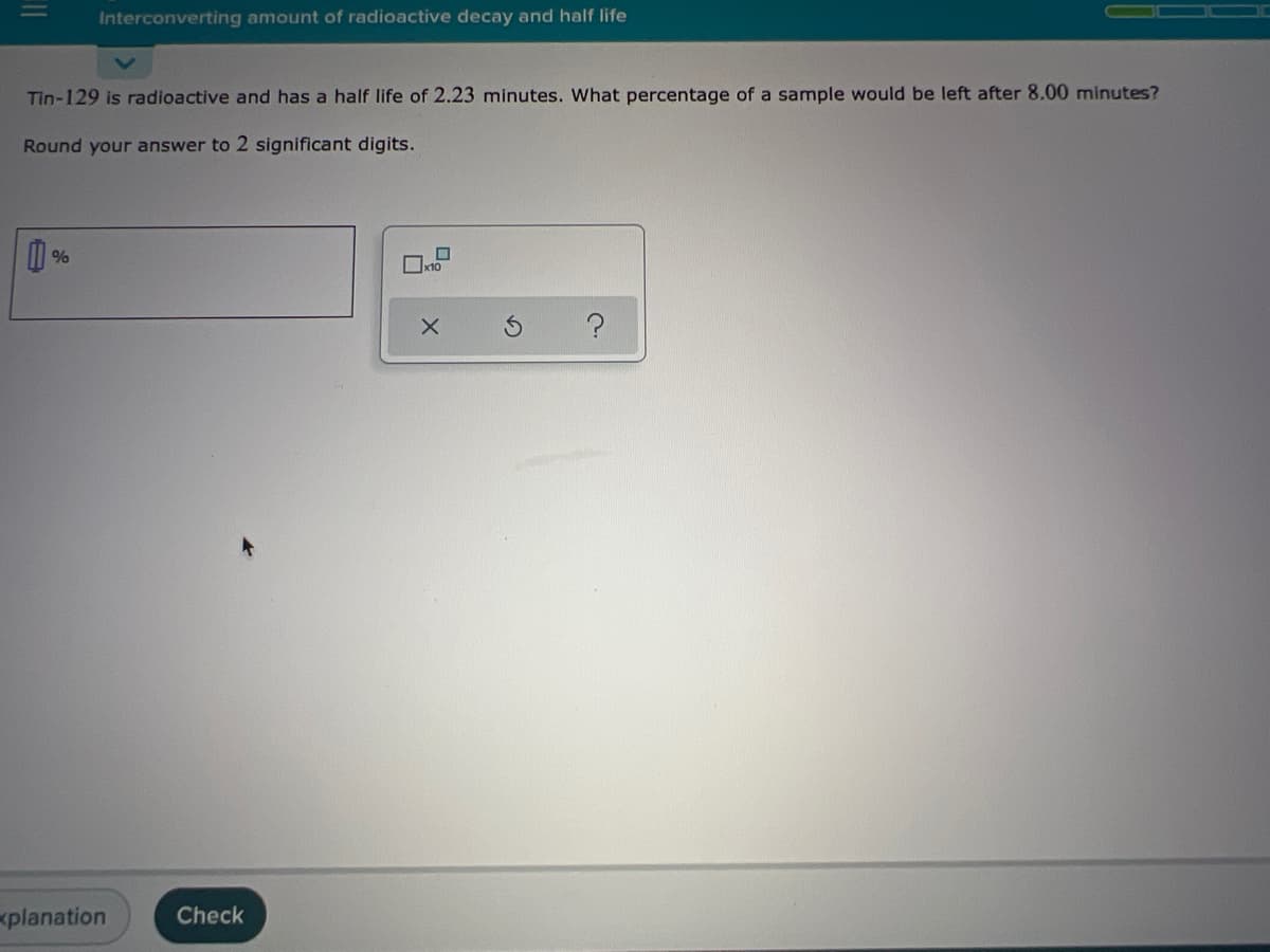 Interconverting amount of radioactive decay and half life
Tin-129 is radioactive and has a half life of 2.23 minutes. What percentage of a sample would be left after 8.00 minutes?
Round your answer to 2 significant digits.
planation
Check
