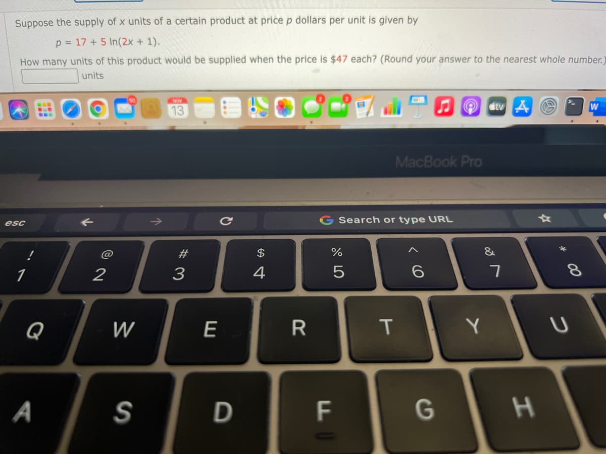 Suppose the supply of x units of a certain product at price p dollars per unit is given by
p = 17 + 5 In(2x + 1).
How many units of this product would be supplied when the price is $47 each? (Round your answer to the nearest whole number.)
units
NOV
13
tv A
W
...
MacBook Pro
G Search or type URL
esc
#3
$
&
1
2
3
4
Q
W
E
R
Y
A
D
F
G
H.
* 00
* LO
