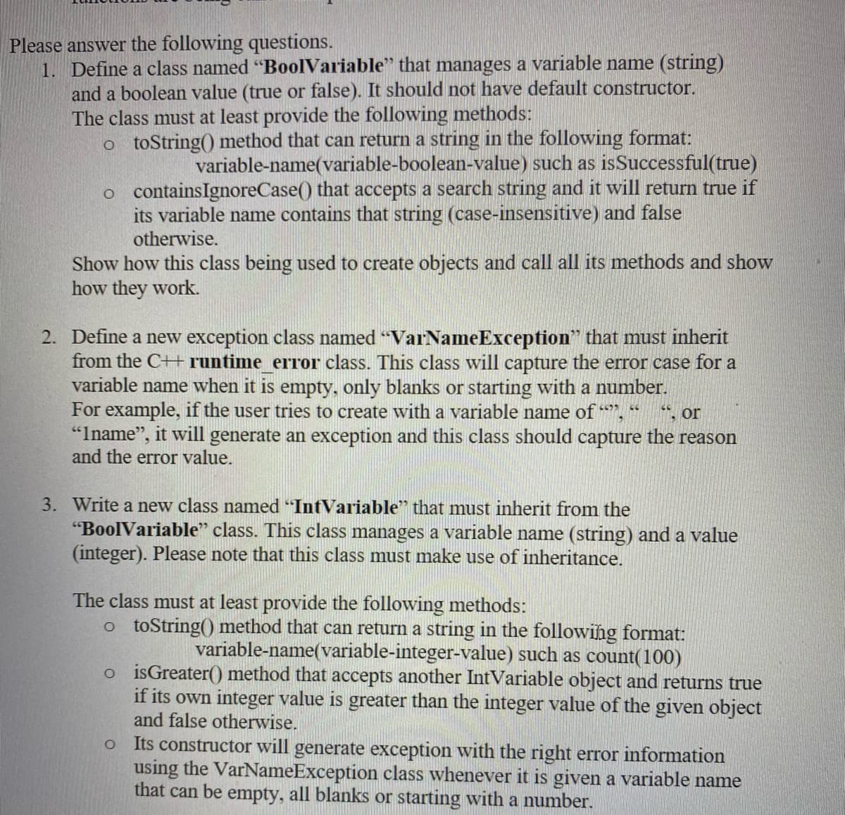 Please answer the following questions.
1. Define a class named "BoolVariable" that manages a variable name (string)
and a boolean value (true or false). It should not have default constructor.
The class must at least provide the following methods:
o toString() method that can return a string in the following format:
variable-name(variable-boolean-value) such as isSuccessful(true)
o containsIgnoreCase() that accepts a search string and it will return true if
its variable name contains that string (case-insensitive) and false
otherwise.
Show how this class being used to create objects and call all its methods and show
how they work.
2. Define a new exception class named "VarNameException" that must inherit
from the C++ runtime error class. This class will capture the error case for a
variable name when it is empty, only blanks or starting with a number.
For example, if the user tries to create with a variable name of ",
"Iname", it will generate an exception and this class should capture the reason
and the error value.
*, or
3. Write a new class named "IntVariable" that must inherit from the
"BoolVariable" class. This class manages a variable name (string) and a value
(integer). Please note that this class must make use of inheritance.
The class must at least provide the following methods:
o toString() method that can return a string in the following format:
variable-name(variable-integer-value) such as count(100)
o isGreater() method that accepts another IntVariable object and returns true
if its own integer value is greater than the integer value of the given object
and false otherwise.
Its constructor will generate exception with the right error information
using the VarNameException class whenever it is given a variable name
that can be empty, all blanks or starting with a number.
