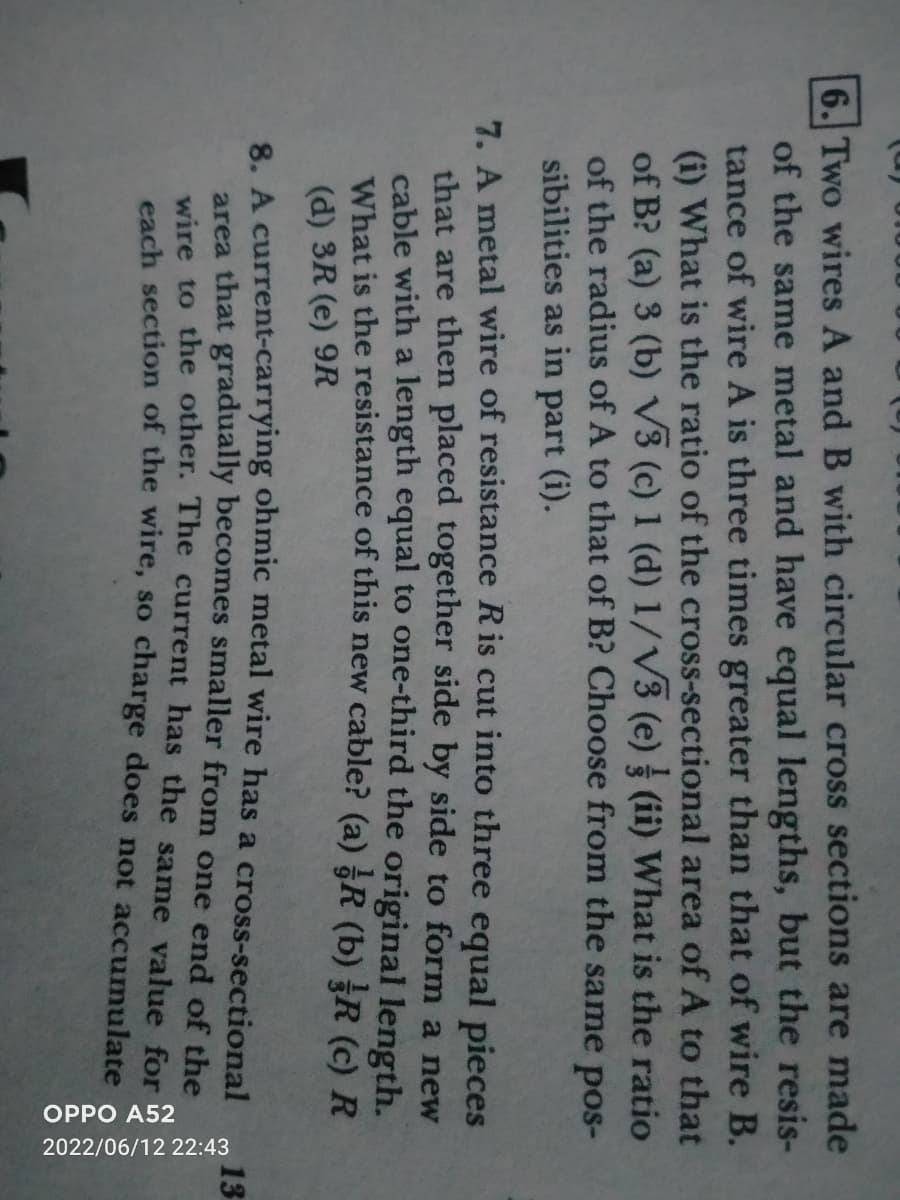 6. Two wires A and B with circular cross sections are made
of the same metal and have equal lengths, but the resis-
tance of wire A is three times greater than that of wire B.
(i) What is the ratio of the cross-sectional area of A to that
of B? (a) 3 (b) √3 (c) 1 (d) 1/√3 (e) (ii) What is the ratio
of the radius of A to that of B? Choose from the same pos-
sibilities as in part (i).
7. A metal wire of resistance R is cut into three equal pieces
that are then placed together side by side to form a new
cable with a length equal to one-third the original length.
What is the resistance of this new cable? (a) R (b) R (c) R
(d) 3R (e) 9R
8. A current-carrying ohmic metal wire has a cross-sectional
area that gradually becomes smaller from one end of the
wire to the other. The current has the same value for
each section of the wire, so charge does not accumulate
OPPO A52
2022/06/12 22:43
13