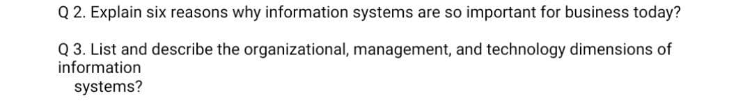 Q 2. Explain six reasons why information systems are so important for business today?
Q 3. List and describe the organizational, management, and technology dimensions of
information
systems?
