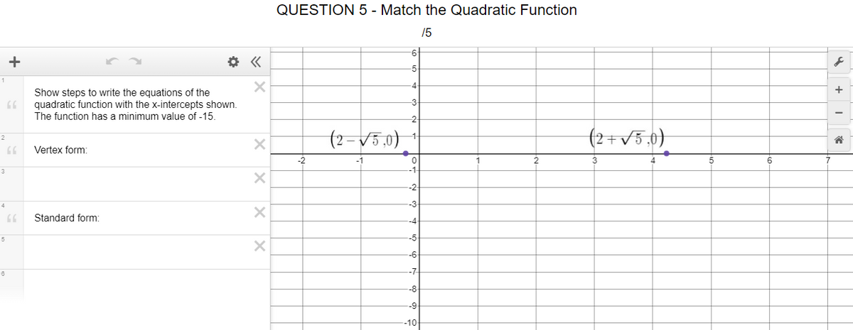 QUESTION 5 - Match the Quadratic Function
/5
+
-5
4
Show steps to write the equations of the
quadratic function with the x-intercepts shown.
The function has a minimum value of -15.
-3
-2
(2=V5,0)
(2+v5,0)
Vertex form:
-2
2
5
6
-2
4
-3
Standard form:
5
-5
-6
-7
-8
-9
-10-
