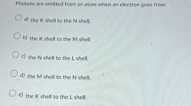 Photons are emitted from an atom when an electron goes from
a) the K shell to the N shell.
b) the K shell to the M shell.
c) the N shell to the L shell.
d) the M shell to the N shell.
e) the K shell to the L shell.