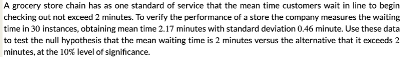 A grocery store chain has as one standard of service that the mean time customers wait in line to begin
checking out not exceed 2 minutes. To verify the performance of a store the company measures the waiting
time in 30 instances, obtaining mean time 2.17 minutes with standard deviation 0.46 minute. Use these data
to test the null hypothesis that the mean waiting time is 2 minutes versus the alternative that it exceeds 2
minutes, at the 10% level of significance.