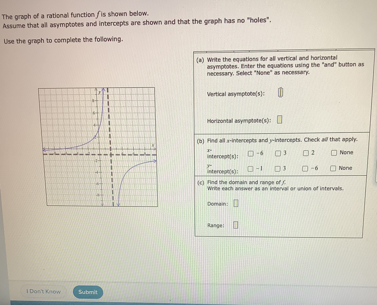 The graph of a rational function f is shown below.
Assume that all asymptotes and intercepts are shown and that the graph has no "holes".
Use the graph to complete the following.
(a) Write the equations for all vertical and horizontal
asymptotes. Enter the equations using the "and" button as
necessary. Select "None" as necessary.
Vertical asymptote(s):
Horizontal asymptote(s):
(b) Find all x-intercepts and y-intercepts. Check all that apply.
O-6
13
回2
None
intercept(s):
-2-
O-1
3.
O-6
None
intercept(s):
(c) Find the domain and range of f.
Write each answer as an interval or union of intervals.
-6
Domain:
Range:
I Don't Know
Submit
