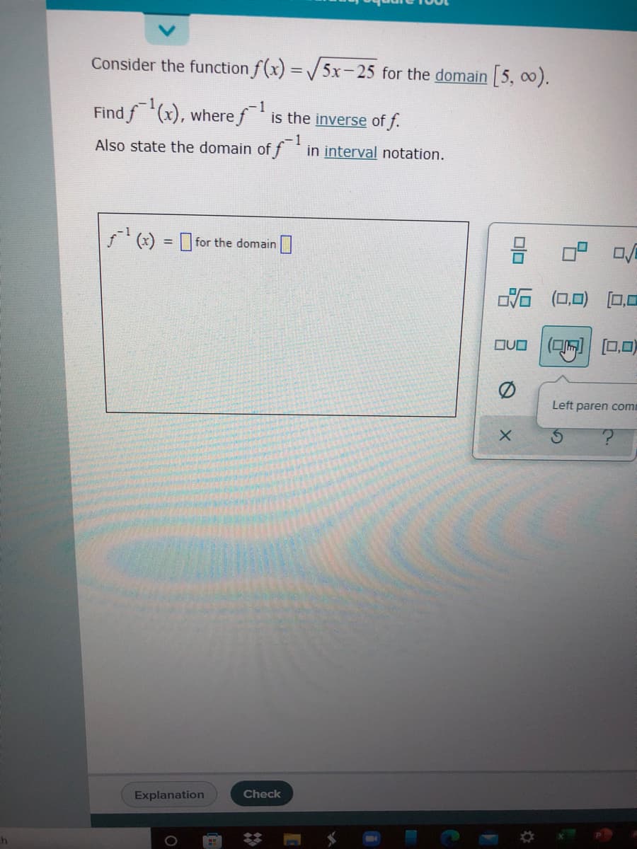 Consider the function f(x) =5x-25 for the domain 5, 0).
%3D
Find f(x), where f is the inverse of f.
-1
-1
Also state the domain of f in interval notation.
' (x) = for the domain |
%3D
(0,0) [0,0
(可同| ロ口)
Left paren comm
Explanation
Check
