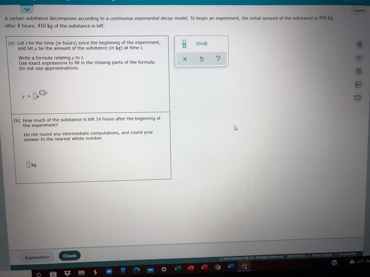 Español
A certain substance decomposes according to a continuous exponential decay model. To begin an experiment, the initial amount of the substance is 500 kg.
After 8 hours, 410 kg of the substance is left.
(a) Let t be the time (in hours) since the beginning of the experiment,
and let y be the amount of the substance (in kg) at time t.
OIno
Write a formula relating y to t.
Use exact expressions to fill in the missing parts of the formula.
Do not use approximations.
As
y =
(b) How much of the substance is left 14 hours after the beginning of
the experiment?
Do not round any intermediate computations, and round your
answer to the nearest whole number.
I kg
Check
Explanation
02021 McGraw Hill LLC. All Rights Reserved. Terms of Use I Privacy Center Accessibility
41°F Ra
