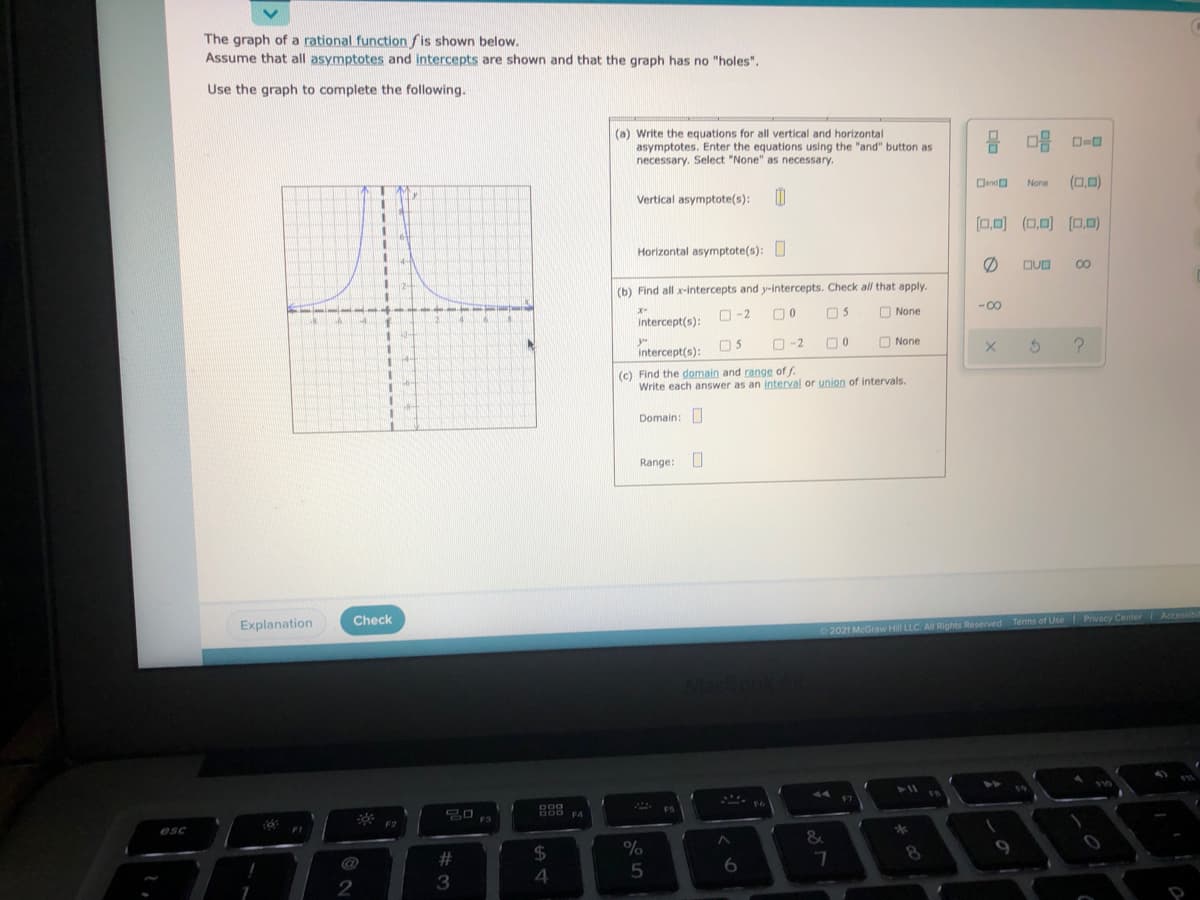 **Graph of a Rational Function**

The graph of a rational function \( f \) is shown below. Assume that all asymptotes and intercepts are shown and that the graph has no "holes."

### Use the graph to complete the following:

**(a) Write the equations for all vertical and horizontal asymptotes.**

Enter the equations using the "and" button as necessary. Select "None" as necessary.  
- **Vertical asymptote(s):**  
  Input box provided
  
- **Horizontal asymptote(s):**  
  Input box provided

On the right, there are options to select for the asymptotes: vertical or horizontal lines.

**(b) Find all x-intercepts and y-intercepts.** Check all that apply.

- **x-intercept(s):**  
  Options available: \(-2\), \(0\), \(5\), None
    
- **y-intercept(s):**  
  Options available: \(0\), \(5\), \(-2\), None

**(c) Find the domain and range of \( f \).**

Write each answer as an interval or union of intervals.
- **Domain:**  
  Input box provided
  
- **Range:**  
  Input box provided

### Graph Explanation:

- The graph depicts a rational function with a vertical asymptote at \( x = 0 \).
- The curve approaches this vertical line but never touches or crosses it.
- There appears to be a horizontal asymptote.

Buttons are available for submitting answers, checking solutions, and accessing additional explanations.

© 2021 McGraw Hill LLC. All Rights Reserved. Terms of Use | Privacy Center | Accessibility