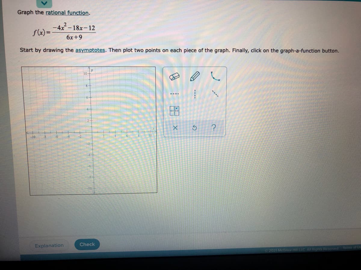 **Graphing a Rational Function**

To graph the rational function given by 

\[
f(x) = \frac{-4x^2 - 18x - 12}{6x + 9}
\]

follow these steps:

1. **Identify Asymptotes**: First, identify the vertical and horizontal asymptotes. This step is crucial for understanding the behavior of the graph.

2. **Plotting Points**: After determining the asymptotes, select two points on each segment of the graph. This helps in defining the curve accurately.

3. **Drawing the Graph**: Use the graph-a-function button to complete the graph once the critical points and asymptotes are plotted.

**Graph Description:**

- The grid shown is a Cartesian plane with x and y axes ranging from -10 to 10.
- There are tools visible on the right side used for plotting: a pencil, line, curve, and other graphing utilities.
- The bottom buttons include options for "Explanation" and "Check".

This structured approach ensures you understand each element of graphing a rational function step-by-step.