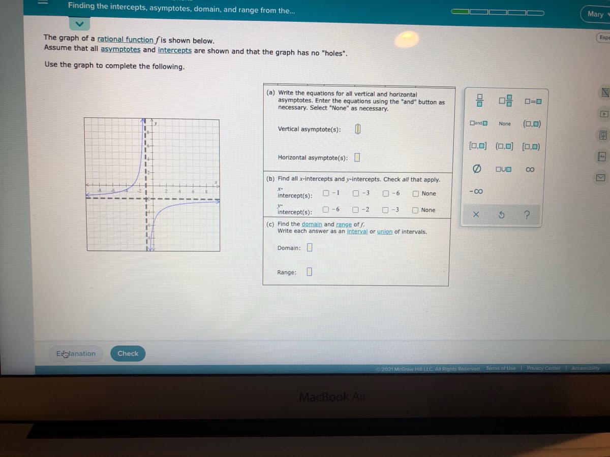 Finding the intercepts, asymptotes, domain, and range from the...
Mary
The graph of a rational function fis shown below.
Assume that all asymptotes and intercepts are shown and that the graph has no "holes".
Espa
Use the graph to complete the following.
(a) Write the equations for all vertical and horizontal
asymptotes. Enter the equations using the "and" button as
necessary. Select "None" as necessary.
O=0
DandO
None
(0,0)
1.
Vertical asymptote(s):
0,0) (0,0) (O,0)
L.
Horizontal asymptote(s): U
A
DUD
(b) Find all x-intercepts and y-intercepts. Check all that apply.
intercept(s):
O-1
O-3
O-6
O None
- 00
intercept(s):
O -6
O -2
O-3
O None
(c) Find the domain and range of f.
Write each answer as an interval or union of intervals.
Domain: O
Range: O
Elanation
Check
O2021 McGraw Hill LLC. All Rights Reserved. Terms of Use Privacy Center
MacBook Air
