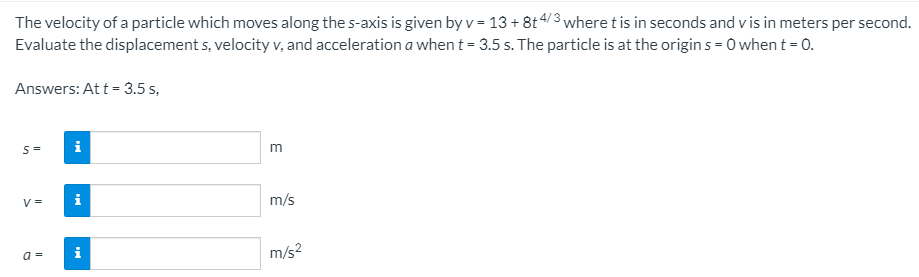 The velocity of a particle which moves along the s-axis is given by v = 13 + 8t4/3 where t is in seconds and v is in meters per second.
Evaluate the displacement s, velocity v, and acceleration a when t = 3.5 s. The particle is at the origin s = 0 when t = 0.
Answers: At t = 3.5 s,
i
m
V =
i
m/s
a =
i
m/s2
