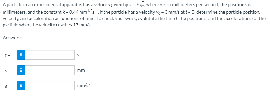 A particle in an experimental apparatus has a velocity given by v = kVs, where v is in millimeters per second, the position s is
millimeters, and the constant k = 0.44 mm/2s1. If the particle has a velocity vo = 3 mm/s at t = 0, determine the particle position,
velocity, and acceleration as functions of time. To check your work, evalutate the time t, the position s, and the acceleration a of the
particle when the velocity reaches 13 mm/s.
Answers:
t =
i
mm
i
mm/s?
a =
