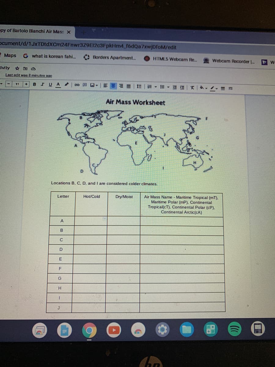 py of Bartolo Bianchi Air Mass x
ocument/d/1JxTDtdXCm24Fnwr3Z9E12c3FpkHm4 f6dQa7xwjDfoM/edit
Maps
G what is korean fahi.
* Borders Apartment..
HTML5 Webcam Re.
Webcam Recorder |-
tivity
Last edit was 8 minutes ago
by
E =| 1E | - - E E - =
11
Air Mass Worksheet
D
Locations B, C, D, and I are considered colder climates.
Air Mass Name - Maritime Tropical (mT).
Maritime Polar (mP). Continental
Tropical(cT), Continental Polar (cP).
Continental Arctic(cA)
Letter
Hot/Cold
Dry/Moist
A
E
F
