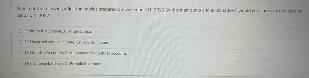 Which of the following adjusting entries prepared on December 31, 2021 (without amounts and explanations) would you choose to reverse on
January 1, 2022?
O Dr Interest receivable; Cr Interest income
O Dr Unearned service income; Cr Service income
O Dr Doubtful Accounts; Cr Allowance for doubtful accounts
O Dr Insurance Expense; Cr Prepaid insurance
