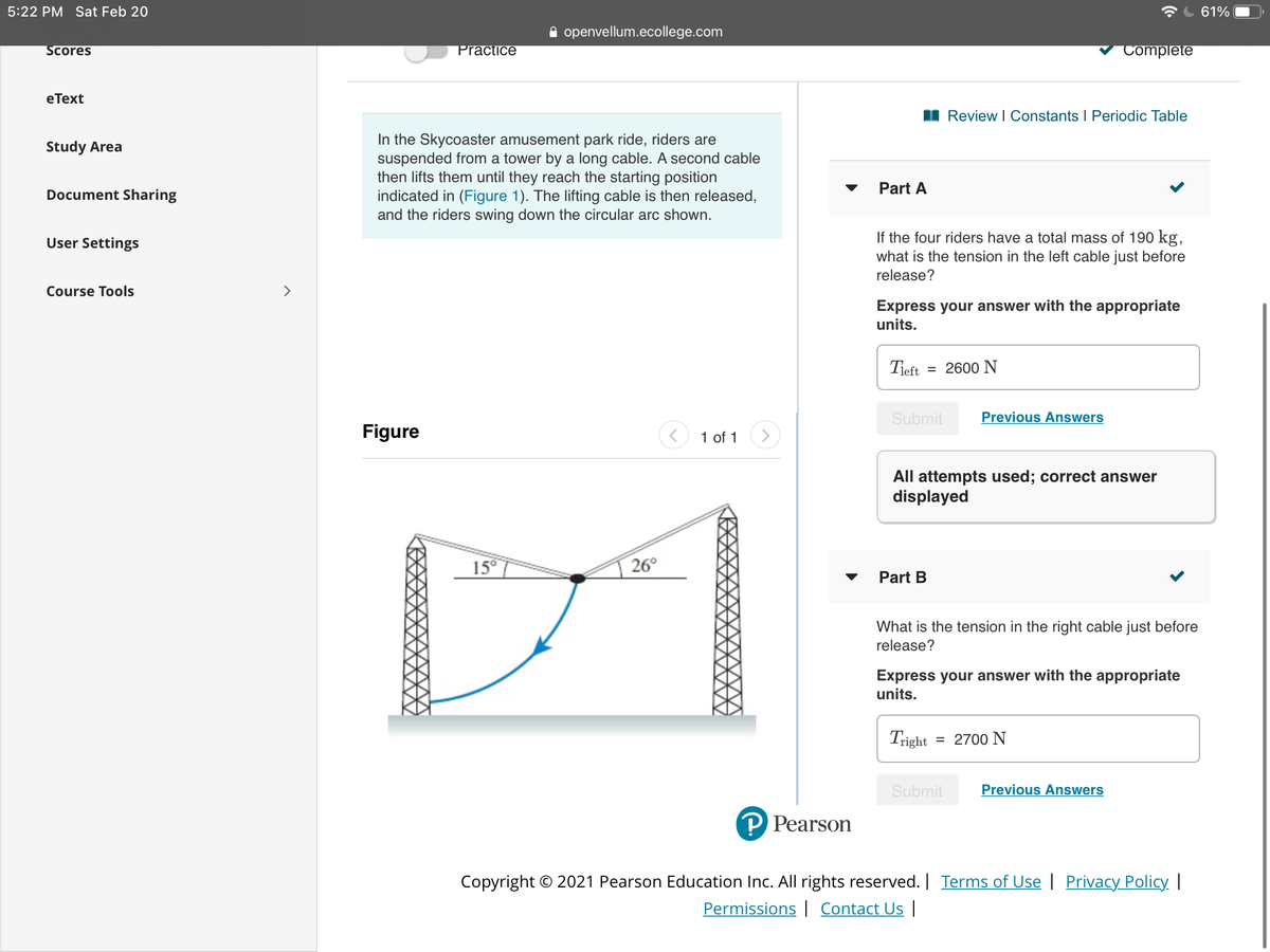 5:22 PM Sat Feb 20
61%
A openvellum.ecollege.com
Scores
Practice
Complete
eТext
I Review I Constants I Periodic Table
In the Skycoaster amusement park ride, riders are
suspended from a tower by a long cable. A second cable
then lifts them until they reach the starting position
indicated in (Figure 1). The lifting cable is then released,
and the riders swing down the circular arc shown.
Study Area
Part A
Document Sharing
If the four riders have a total mass of 190 kg,
what is the tension in the left cable just before
User Settings
release?
Course Tools
>
Express your answer with the appropriate
units.
Tieft
= 2600 N
Submit
Previous Answers
Figure
1 of 1
All attempts used; correct answer
displayed
15°
26°
Part B
What is the tension in the right cable just before
release?
Express your answer with the appropriate
units.
Tright
= 2700 N
Submit
Previous Answers
P Pearson
Copyright © 2021 Pearson Education Inc. All rights reserved. Terms of Use | Privacy Policy |
Permissions | Contact Us |
