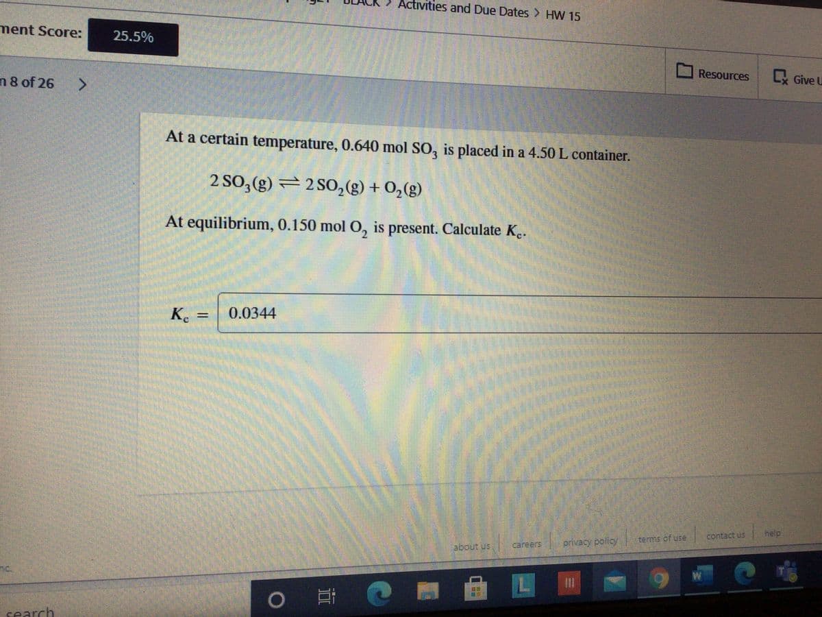 Activities and Due Dates > HW 15
ment Score:
25.5%
Resources
L Give U
n 8 of 26 >
At a certain temperature, 0.640 mol SO, is placed in a 4.50 L container.
2 SO,(g) = 2SO, (g) + 0,(g)
At equilibrium, 0.150 mol O, is present. Calculate K..
K.
0.0344
help
terms of use
careers
privacy policy
no.
search
業
